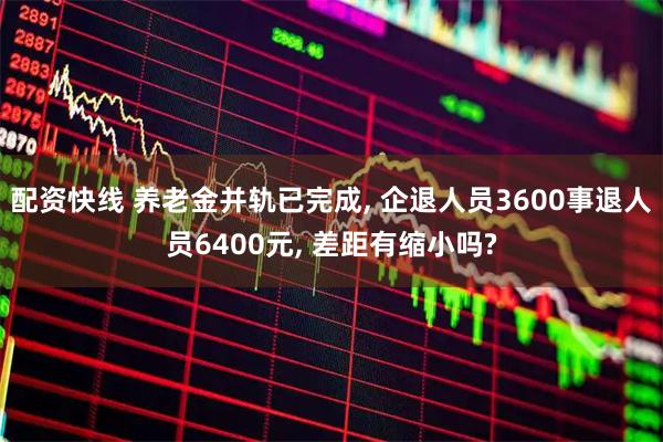 配资快线 养老金并轨已完成, 企退人员3600事退人员6400元, 差距有缩小吗?