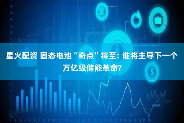星火配资 固态电池“奇点”将至: 谁将主导下一个万亿级储能革命?