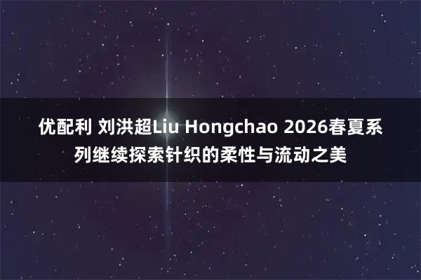 优配利 刘洪超Liu Hongchao 2026春夏系列继续探索针织的柔性与流动之美