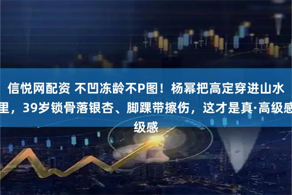 信悦网配资 不凹冻龄不P图！杨幂把高定穿进山水里，39岁锁骨落银杏、脚踝带擦伤，这才是真·高级感