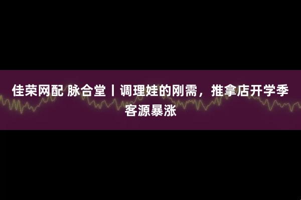 佳荣网配 脉合堂丨调理娃的刚需，推拿店开学季客源暴涨