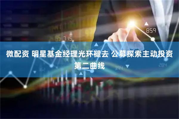 微配资 明星基金经理光环褪去 公募探索主动投资第二曲线