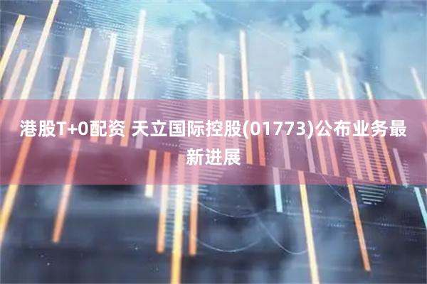 港股T+0配资 天立国际控股(01773)公布业务最新进展