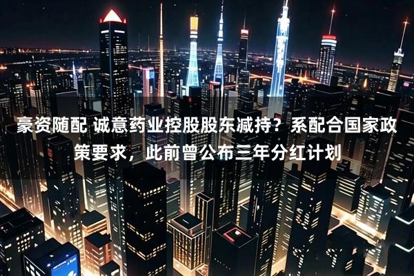 豪资随配 诚意药业控股股东减持？系配合国家政策要求，此前曾公布三年分红计划