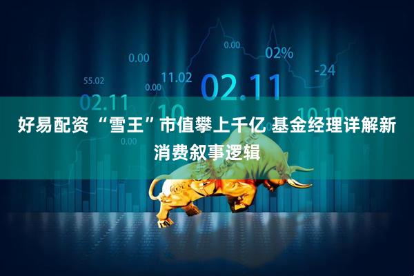 好易配资 “雪王”市值攀上千亿 基金经理详解新消费叙事逻辑