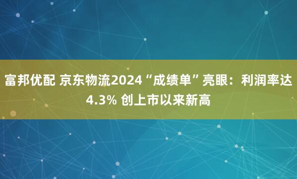 富邦优配 京东物流2024“成绩单”亮眼：利润率达4.3% 创上市以来新高