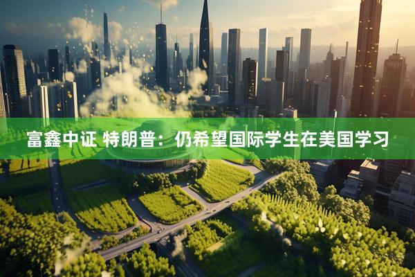 富鑫中证 特朗普：仍希望国际学生在美国学习