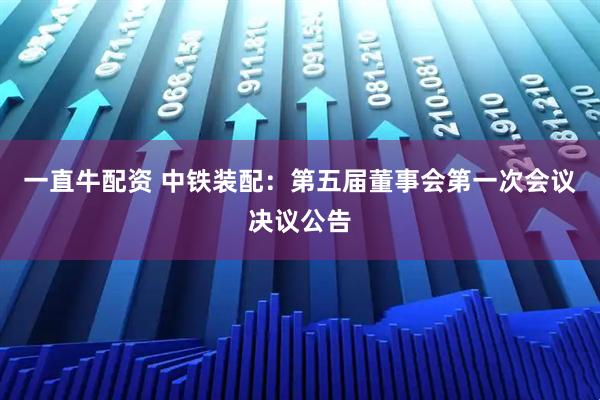 一直牛配资 中铁装配：第五届董事会第一次会议决议公告