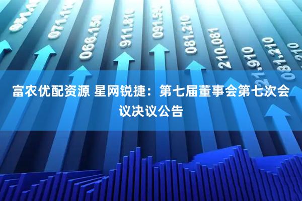 富农优配资源 星网锐捷：第七届董事会第七次会议决议公告