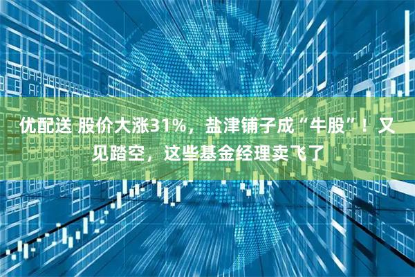 优配送 股价大涨31%，盐津铺子成“牛股”！又见踏空，这些基金经理卖飞了