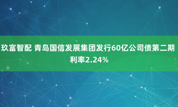 玖富智配 青岛国信发展集团发行60亿公司债第二期 利率2.24%