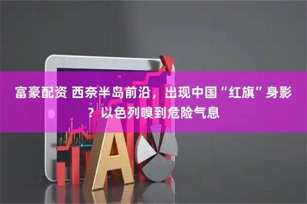 富豪配资 西奈半岛前沿，出现中国“红旗”身影？以色列嗅到危险气息