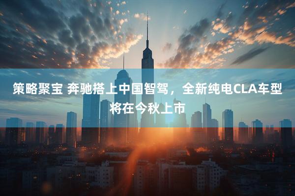 策略聚宝 奔驰搭上中国智驾，全新纯电CLA车型将在今秋上市