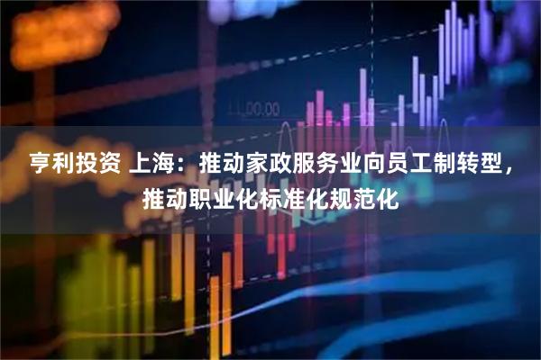 亨利投资 上海：推动家政服务业向员工制转型，推动职业化标准化规范化