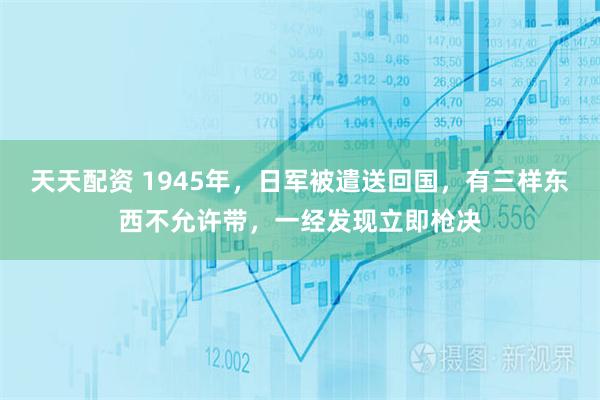 天天配资 1945年，日军被遣送回国，有三样东西不允许带，一经发现立即枪决
