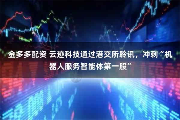 金多多配资 云迹科技通过港交所聆讯，冲刺“机器人服务智能体第一股”