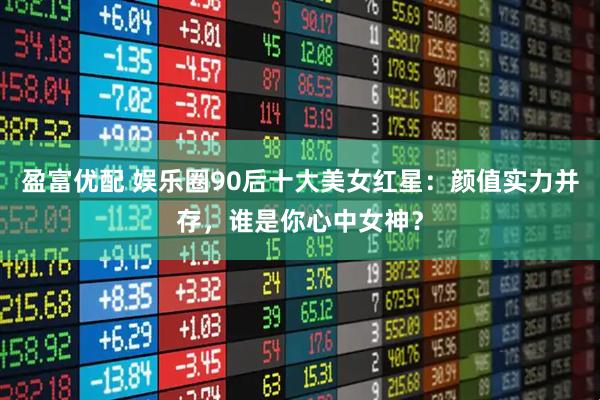 盈富优配 娱乐圈90后十大美女红星：颜值实力并存，谁是你心中女神？