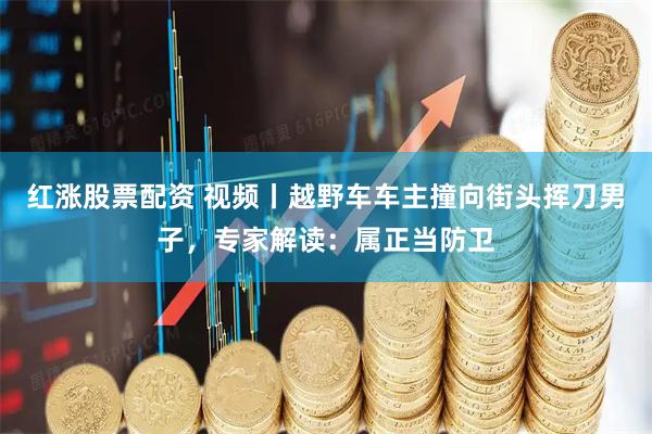 红涨股票配资 视频丨越野车车主撞向街头挥刀男子,专家解读:属正当防卫