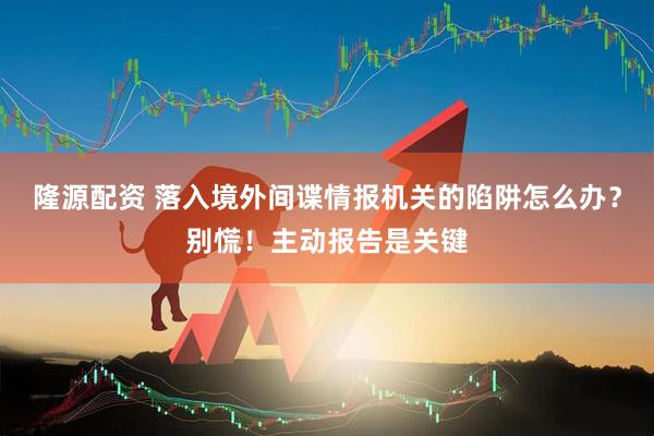 隆源配资 落入境外间谍情报机关的陷阱怎么办？别慌！主动报告是关键