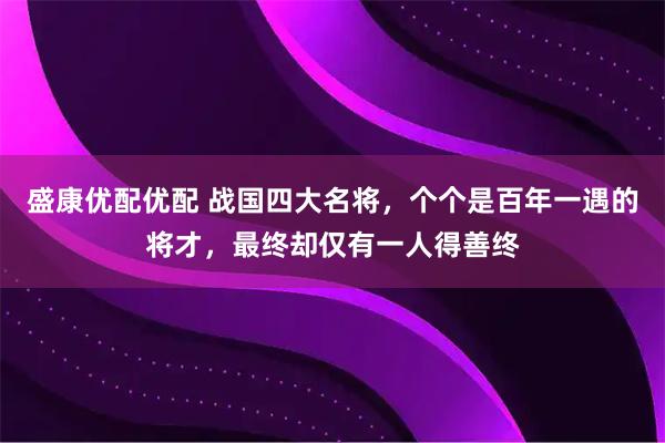 盛康优配优配 战国四大名将，个个是百年一遇的将才，最终却仅有一人得善终