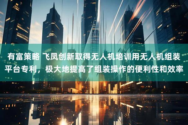 有富策略 飞凤创新取得无人机培训用无人机组装平台专利，极大地提高了组装操作的便利性和效率