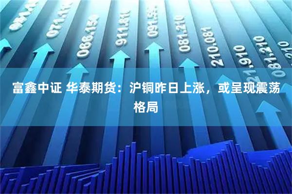 富鑫中证 华泰期货：沪铜昨日上涨，或呈现震荡格局