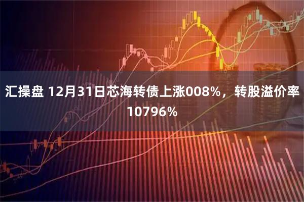 汇操盘 12月31日芯海转债上涨008%，转股溢价率10796%