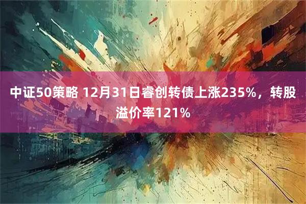 中证50策略 12月31日睿创转债上涨235%,转股溢价率121%