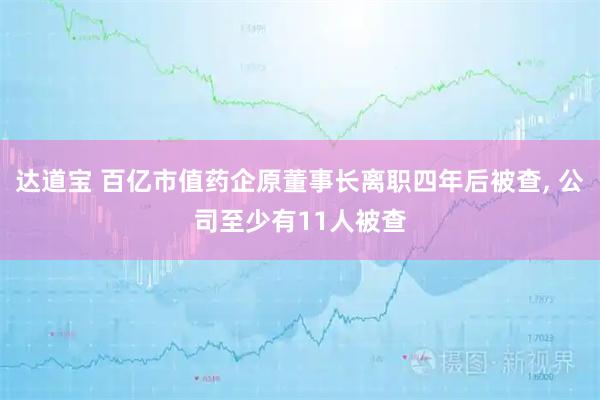 达道宝 百亿市值药企原董事长离职四年后被查, 公司至少有11人被查