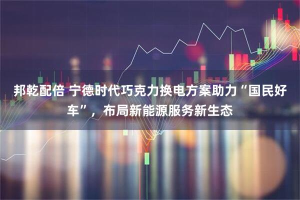 邦乾配倍 宁德时代巧克力换电方案助力“国民好车”，布局新能源服务新生态