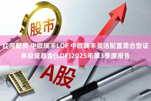 红河配资 中欧瑞丰LOF 中欧瑞丰灵活配置混合型证券投资基金(LOF)2025年第3季度报告