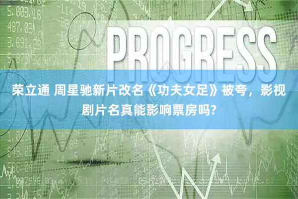 荣立通 周星驰新片改名《功夫女足》被夸,影视剧片名真能影响票房吗?