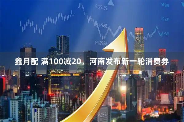 鑫月配 满100减20，河南发布新一轮消费券